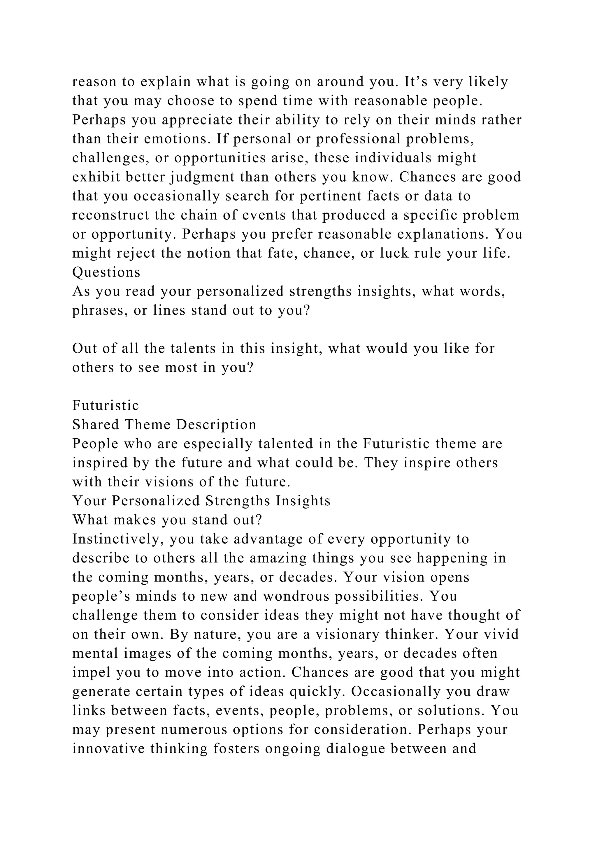 reason to explain what is going on around you. It’s very likely
that you may choose to spend time with reasonable people.
Perhaps you appreciate their ability to rely on their minds rather
than their emotions. If personal or professional problems,
challenges, or opportunities arise, these individuals might
exhibit better judgment than others you know. Chances are good
that you occasionally search for pertinent facts or data to
reconstruct the chain of events that produced a specific problem
or opportunity. Perhaps you prefer reasonable explanations. You
might reject the notion that fate, chance, or luck rule your life.
Questions
As you read your personalized strengths insights, what words,
phrases, or lines stand out to you?
Out of all the talents in this insight, what would you like for
others to see most in you?
Futuristic
Shared Theme Description
People who are especially talented in the Futuristic theme are
inspired by the future and what could be. They inspire others
with their visions of the future.
Your Personalized Strengths Insights
What makes you stand out?
Instinctively, you take advantage of every opportunity to
describe to others all the amazing things you see happening in
the coming months, years, or decades. Your vision opens
people’s minds to new and wondrous possibilities. You
challenge them to consider ideas they might not have thought of
on their own. By nature, you are a visionary thinker. Your vivid
mental images of the coming months, years, or decades often
impel you to move into action. Chances are good that you might
generate certain types of ideas quickly. Occasionally you draw
links between facts, events, people, problems, or solutions. You
may present numerous options for consideration. Perhaps your
innovative thinking fosters ongoing dialogue between and
 