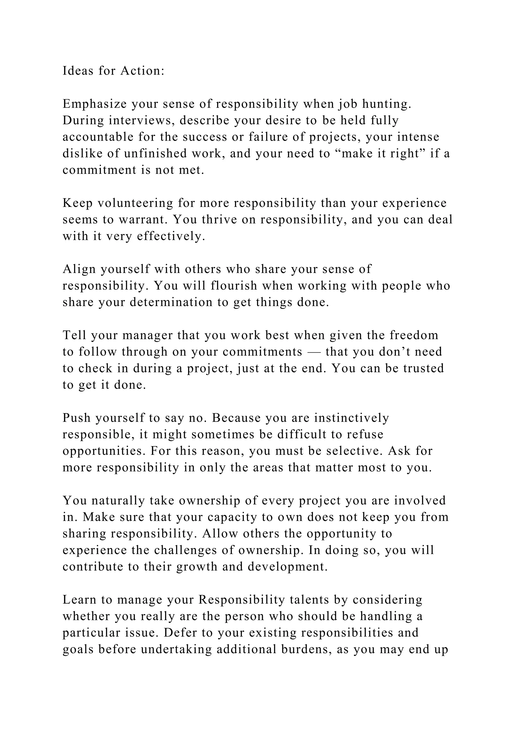 Ideas for Action:
Emphasize your sense of responsibility when job hunting.
During interviews, describe your desire to be held fully
accountable for the success or failure of projects, your intense
dislike of unfinished work, and your need to “make it right” if a
commitment is not met.
Keep volunteering for more responsibility than your experience
seems to warrant. You thrive on responsibility, and you can deal
with it very effectively.
Align yourself with others who share your sense of
responsibility. You will flourish when working with people who
share your determination to get things done.
Tell your manager that you work best when given the freedom
to follow through on your commitments — that you don’t need
to check in during a project, just at the end. You can be trusted
to get it done.
Push yourself to say no. Because you are instinctively
responsible, it might sometimes be difficult to refuse
opportunities. For this reason, you must be selective. Ask for
more responsibility in only the areas that matter most to you.
You naturally take ownership of every project you are involved
in. Make sure that your capacity to own does not keep you from
sharing responsibility. Allow others the opportunity to
experience the challenges of ownership. In doing so, you will
contribute to their growth and development.
Learn to manage your Responsibility talents by considering
whether you really are the person who should be handling a
particular issue. Defer to your existing responsibilities and
goals before undertaking additional burdens, as you may end up
 