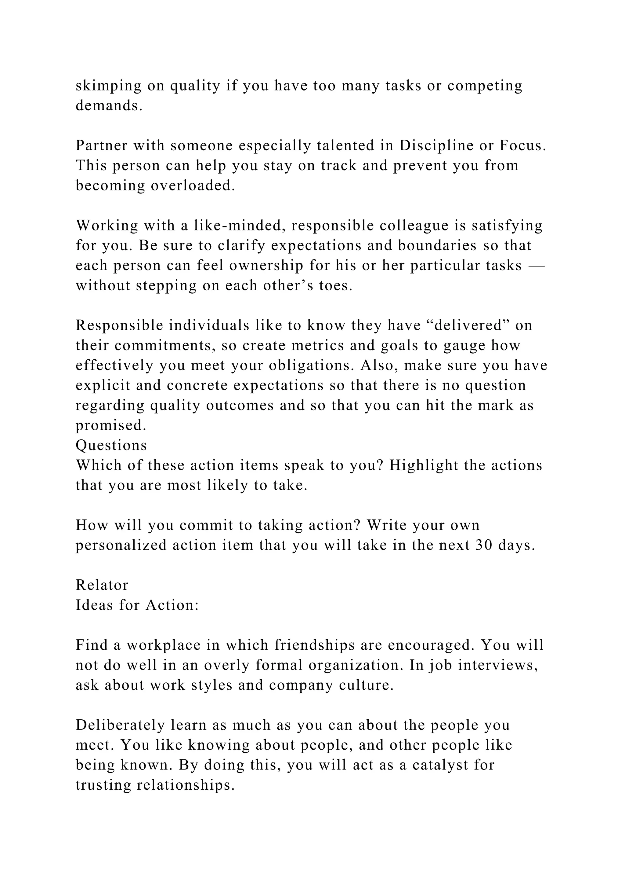 skimping on quality if you have too many tasks or competing
demands.
Partner with someone especially talented in Discipline or Focus.
This person can help you stay on track and prevent you from
becoming overloaded.
Working with a like-minded, responsible colleague is satisfying
for you. Be sure to clarify expectations and boundaries so that
each person can feel ownership for his or her particular tasks —
without stepping on each other’s toes.
Responsible individuals like to know they have “delivered” on
their commitments, so create metrics and goals to gauge how
effectively you meet your obligations. Also, make sure you have
explicit and concrete expectations so that there is no question
regarding quality outcomes and so that you can hit the mark as
promised.
Questions
Which of these action items speak to you? Highlight the actions
that you are most likely to take.
How will you commit to taking action? Write your own
personalized action item that you will take in the next 30 days.
Relator
Ideas for Action:
Find a workplace in which friendships are encouraged. You will
not do well in an overly formal organization. In job interviews,
ask about work styles and company culture.
Deliberately learn as much as you can about the people you
meet. You like knowing about people, and other people like
being known. By doing this, you will act as a catalyst for
trusting relationships.
 