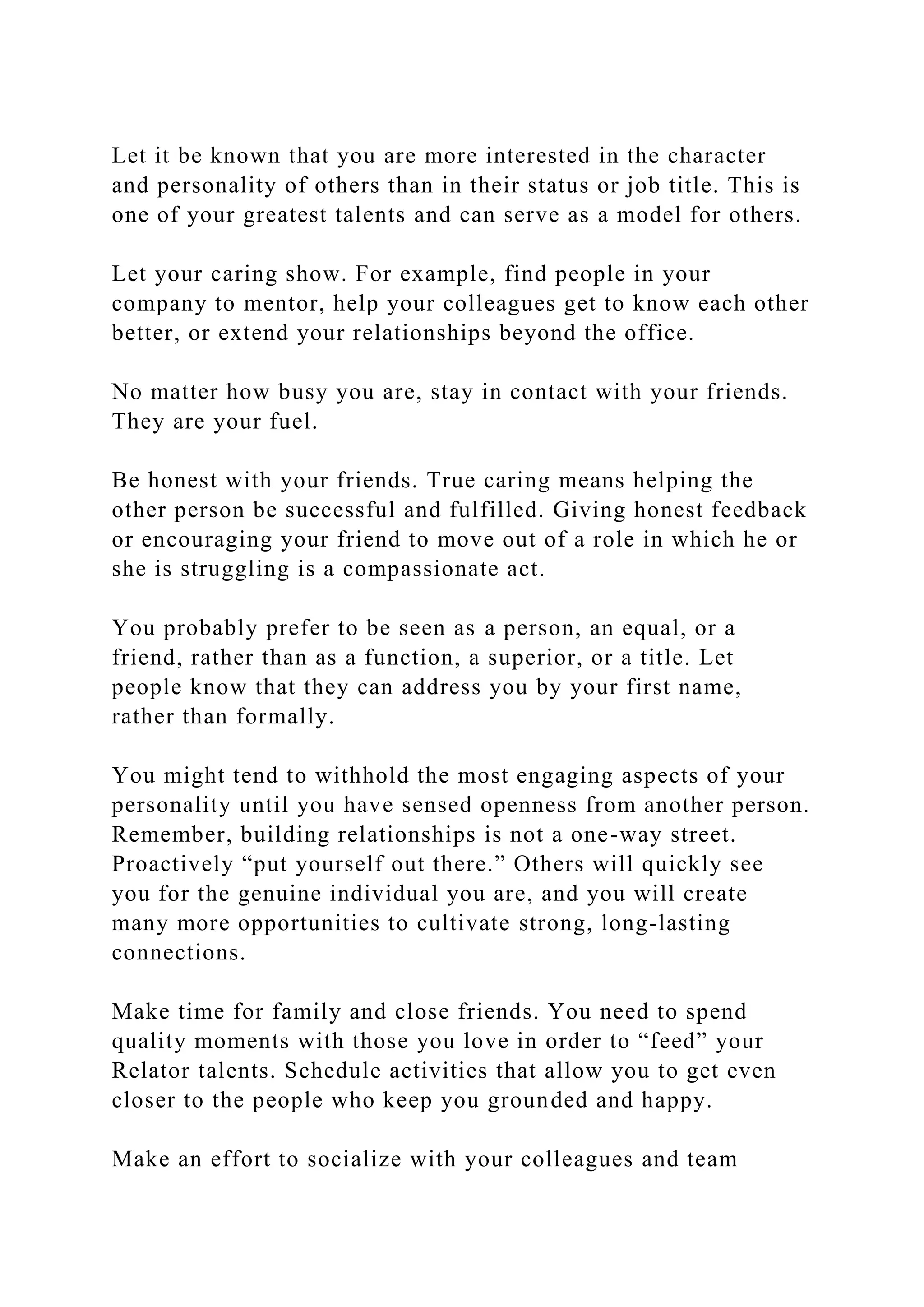 Let it be known that you are more interested in the character
and personality of others than in their status or job title. This is
one of your greatest talents and can serve as a model for others.
Let your caring show. For example, find people in your
company to mentor, help your colleagues get to know each other
better, or extend your relationships beyond the office.
No matter how busy you are, stay in contact with your friends.
They are your fuel.
Be honest with your friends. True caring means helping the
other person be successful and fulfilled. Giving honest feedback
or encouraging your friend to move out of a role in which he or
she is struggling is a compassionate act.
You probably prefer to be seen as a person, an equal, or a
friend, rather than as a function, a superior, or a title. Let
people know that they can address you by your first name,
rather than formally.
You might tend to withhold the most engaging aspects of your
personality until you have sensed openness from another person.
Remember, building relationships is not a one-way street.
Proactively “put yourself out there.” Others will quickly see
you for the genuine individual you are, and you will create
many more opportunities to cultivate strong, long-lasting
connections.
Make time for family and close friends. You need to spend
quality moments with those you love in order to “feed” your
Relator talents. Schedule activities that allow you to get even
closer to the people who keep you grounded and happy.
Make an effort to socialize with your colleagues and team
 