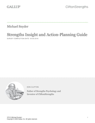 Michael Snyder
Strengths Insight and Action-Planning Guide
SURVEY COMPLETION DATE: 03-04-2016
DON CLIFTON
Father of Strengths Psychology and
Inventor of CliftonStrengths
37212 (Michael Snyder)
Copyright © 2000 Gallup, Inc. All rights reserved.
1
 