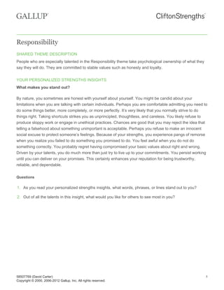 Responsibility
SHARED THEME DESCRIPTION
People who are especially talented in the Responsibility theme take psychological ownership of what they
say they will do. They are committed to stable values such as honesty and loyalty.
YOUR PERSONALIZED STRENGTHS INSIGHTS
What makes you stand out?
By nature, you sometimes are honest with yourself about yourself. You might be candid about your
limitations when you are talking with certain individuals. Perhaps you are comfortable admitting you need to
do some things better, more completely, or more perfectly. It’s very likely that you normally strive to do
things right. Taking shortcuts strikes you as unprincipled, thoughtless, and careless. You likely refuse to
produce sloppy work or engage in unethical practices. Chances are good that you may reject the idea that
telling a falsehood about something unimportant is acceptable. Perhaps you refuse to make an innocent
social excuse to protect someone’s feelings. Because of your strengths, you experience pangs of remorse
when you realize you failed to do something you promised to do. You feel awful when you do not do
something correctly. You probably regret having compromised your basic values about right and wrong.
Driven by your talents, you do much more than just try to live up to your commitments. You persist working
until you can deliver on your promises. This certainly enhances your reputation for being trustworthy,
reliable, and dependable.
Questions
1. As you read your personalized strengths insights, what words, phrases, or lines stand out to you?
2. Out of all the talents in this insight, what would you like for others to see most in you?
58507769 (David Carter)
Copyright © 2000, 2006-2012 Gallup, Inc. All rights reserved.
5
 