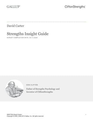 David Carter
Strengths Insight Guide
SURVEY COMPLETION DATE: 03-11-2020
DON CLIFTON
Father of Strengths Psychology and
Inventor of CliftonStrengths
58507769 (David Carter)
Copyright © 2000, 2006-2012 Gallup, Inc. All rights reserved.
1
 