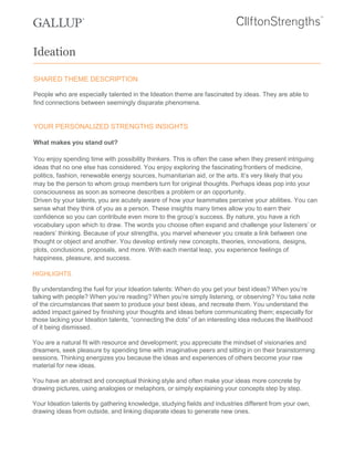 SHARED THEME DESCRIPTION
People who are especially talented in the Ideation theme are fascinated by ideas. They are able to
find connections between seemingly disparate phenomena.
YOUR PERSONALIZED STRENGTHS INSIGHTS
What makes you stand out?
You enjoy spending time with possibility thinkers. This is often the case when they present intriguing
ideas that no one else has considered. You enjoy exploring the fascinating frontiers of medicine,
politics, fashion, renewable energy sources, humanitarian aid, or the arts. It’s very likely that you
may be the person to whom group members turn for original thoughts. Perhaps ideas pop into your
consciousness as soon as someone describes a problem or an opportunity.
Driven by your talents, you are acutely aware of how your teammates perceive your abilities. You can
sense what they think of you as a person. These insights many times allow you to earn their
confidence so you can contribute even more to the group’s success. By nature, you have a rich
vocabulary upon which to draw. The words you choose often expand and challenge your listeners’ or
readers’ thinking. Because of your strengths, you marvel whenever you create a link between one
thought or object and another. You develop entirely new concepts, theories, innovations, designs,
plots, conclusions, proposals, and more. With each mental leap, you experience feelings of
happiness, pleasure, and success.
HIGHLIGHTS
By understanding the fuel for your Ideation talents: When do you get your best ideas? When you’re
talking with people? When you’re reading? When you’re simply listening, or observing? You take note
of the circumstances that seem to produce your best ideas, and recreate them. You understand the
added impact gained by finishing your thoughts and ideas before communicating them; especially for
those lacking your Ideation talents, “connecting the dots” of an interesting idea reduces the likelihood
of it being dismissed.
You are a natural fit with resource and development; you appreciate the mindset of visionaries and
dreamers, seek pleasure by spending time with imaginative peers and sitting in on their brainstorming
sessions. Thinking energizes you because the ideas and experiences of others become your raw
material for new ideas.
You have an abstract and conceptual thinking style and often make your ideas more concrete by
drawing pictures, using analogies or metaphors, or simply explaining your concepts step by step.
Your Ideation talents by gathering knowledge, studying fields and industries different from your own,
drawing ideas from outside, and linking disparate ideas to generate new ones.
Ideation
 
