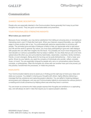 Communication
SHARED THEME DESCRIPTION
People who are especially talented in the Communication theme generally find it easy to put their
thoughts into words. They are good conversationalists and presenters.
YOUR PERSONALIZED STRENGTHS INSIGHTS
What makes you stand out?
Because of your strengths, you may derive satisfaction from telling an amusing story or recreating an
interesting event, even if it feels like hard work. When your listeners respond favorably, you might be
eager to share another tale or two. You enthusiastically welcome opportunities to converse with
people. The animated give-and-take of dialogue is likely to help you appreciate what is right about
your life and the world in general. By nature, you truly enjoy participating in give-and- take dialogue
with people who can offer their insights into the future. You probably are much more intrigued by the
next decade’s or century’s possibilities than by today’s realities. It’s very likely that you are a lot more
upbeat about life when you are surrounded by teammates, classmates, coworkers, family members,
friends, or even strangers. Being alone for too long can be quite disheartening — that is, lower your
spirits. Driven by your talents, you seek the company of individuals who ponder, reflect, consider,
muse, or invent. You are especially intrigued by people who carry on conversations about theories,
concepts, or philosophies. Often the thoughts you share with one another have yet to be proved, put
into practice, transformed into processes, or made into products.
HIGHLIGHTS
Your Communication talents serve to assist you in finding just the right way to frame your ideas and
state your purpose. You delight in sharing your thoughts with others, highly effective delivering a
message that has substance and capturing people’s attention. You are gifted in fostering dialogue
among peers and colleagues, and use your Communication talents to summarize the various points in
a meeting and to build consensus by helping others see what they have in common.
You are known as someone who helps people express their thoughts and ambitions in a captivating
way, and will always do well in roles that require you to capture people’s attention.
905206483 (Kayla Tufares)
© 2000, 2006-2012 Gallup, Inc. All rights reserved.
2
 
