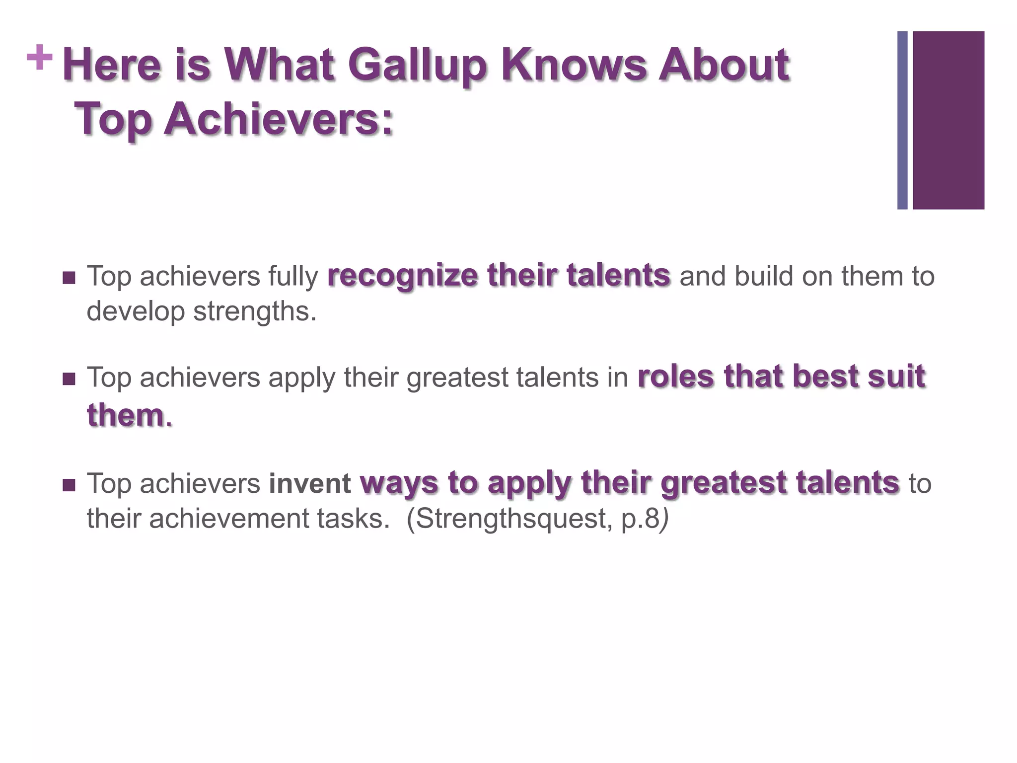 + Here is What Gallup Knows About
  Top Achievers:


    Top achievers fully recognize their talents and build on them to
     develop strengths.

    Top achievers apply their greatest talents in roles that best suit
     them.

    Top achievers invent ways to apply their greatest talents to
     their achievement tasks. (Strengthsquest, p.8)
 
