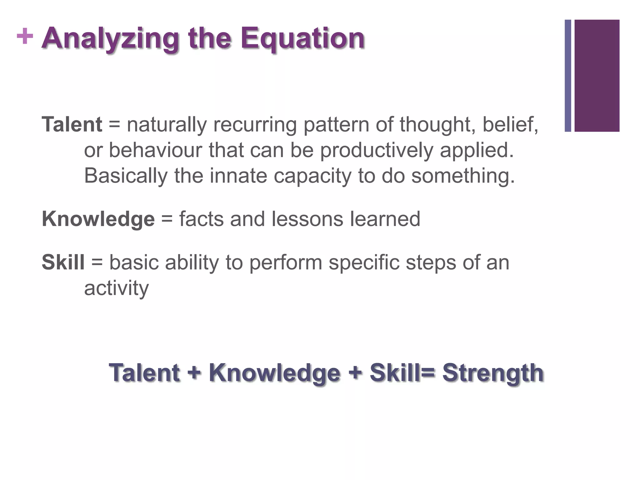 + Analyzing the Equation

 Talent = naturally recurring pattern of thought, belief,
     or behaviour that can be productively applied.
     Basically the innate capacity to do something.

 Knowledge = facts and lessons learned

 Skill = basic ability to perform specific steps of an
      activity



        Talent + Knowledge + Skill= Strength
 