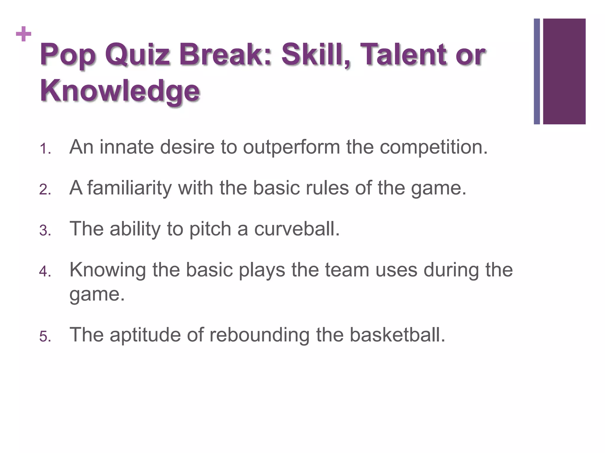 +
    Pop Quiz Break: Skill, Talent or
    Knowledge
    1.   An innate desire to outperform the competition.

    2.   A familiarity with the basic rules of the game.

    3.   The ability to pitch a curveball.

    4.   Knowing the basic plays the team uses during the
         game.

    5.   The aptitude of rebounding the basketball.
 
