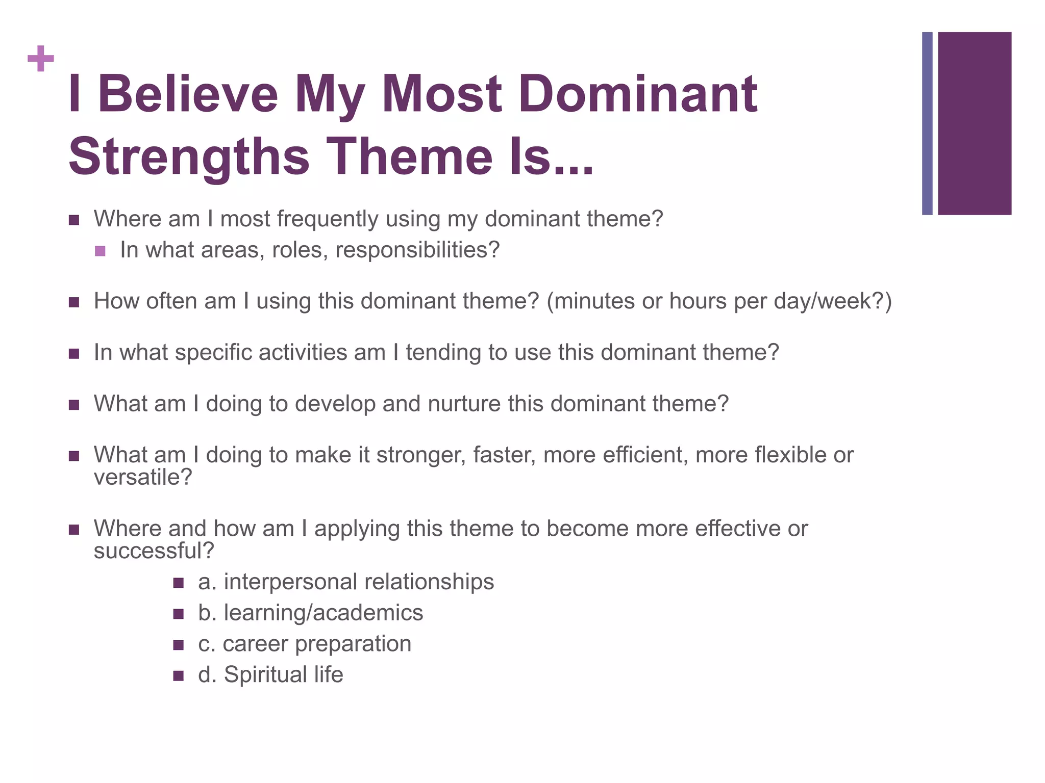 +
    I Believe My Most Dominant
    Strengths Theme Is...
       Where am I most frequently using my dominant theme?
         In what areas, roles, responsibilities?

       How often am I using this dominant theme? (minutes or hours per day/week?)

       In what specific activities am I tending to use this dominant theme?

       What am I doing to develop and nurture this dominant theme?

       What am I doing to make it stronger, faster, more efficient, more flexible or
        versatile?

       Where and how am I applying this theme to become more effective or
        successful?
                a. interpersonal relationships
                b. learning/academics
                c. career preparation
                d. Spiritual life
 