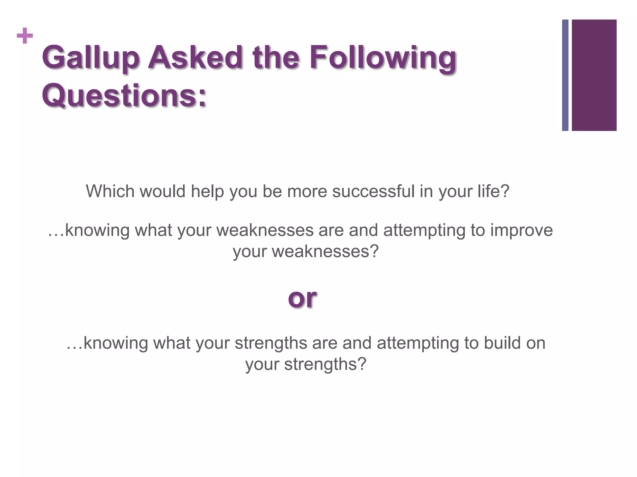 +
    Gallup Asked the Following
    Questions:

        Which would help you be more successful in your life?

    …knowing what your weaknesses are and attempting to improve
                        your weaknesses?

                                 or
      …knowing what your strengths are and attempting to build on
                          your strengths?
 