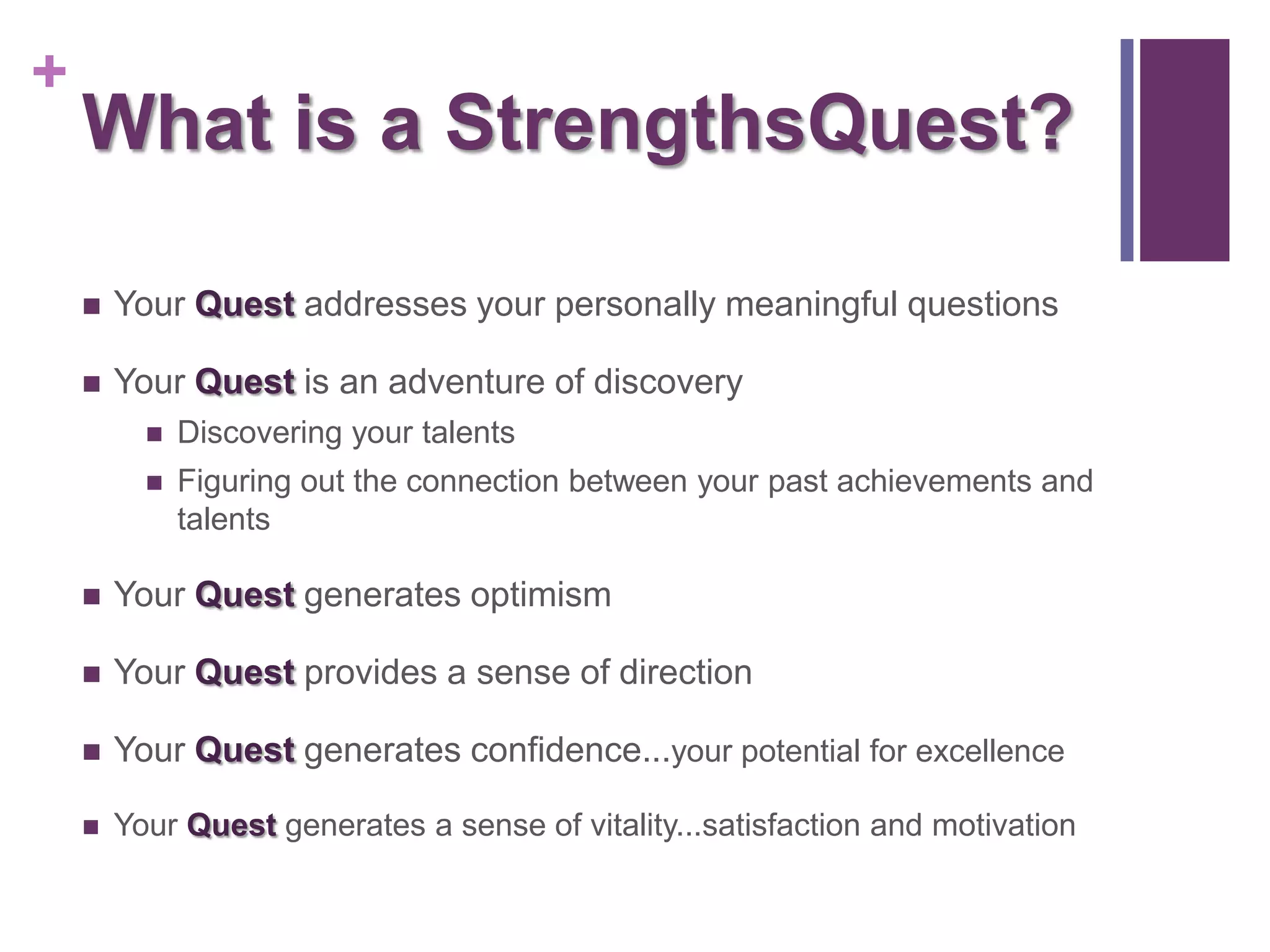 +
    What is a StrengthsQuest?

       Your Quest addresses your personally meaningful questions

       Your Quest is an adventure of discovery
             Discovering your talents
             Figuring out the connection between your past achievements and
              talents

       Your Quest generates optimism

       Your Quest provides a sense of direction

       Your Quest generates confidence...your potential for excellence

       Your Quest generates a sense of vitality...satisfaction and motivation
 