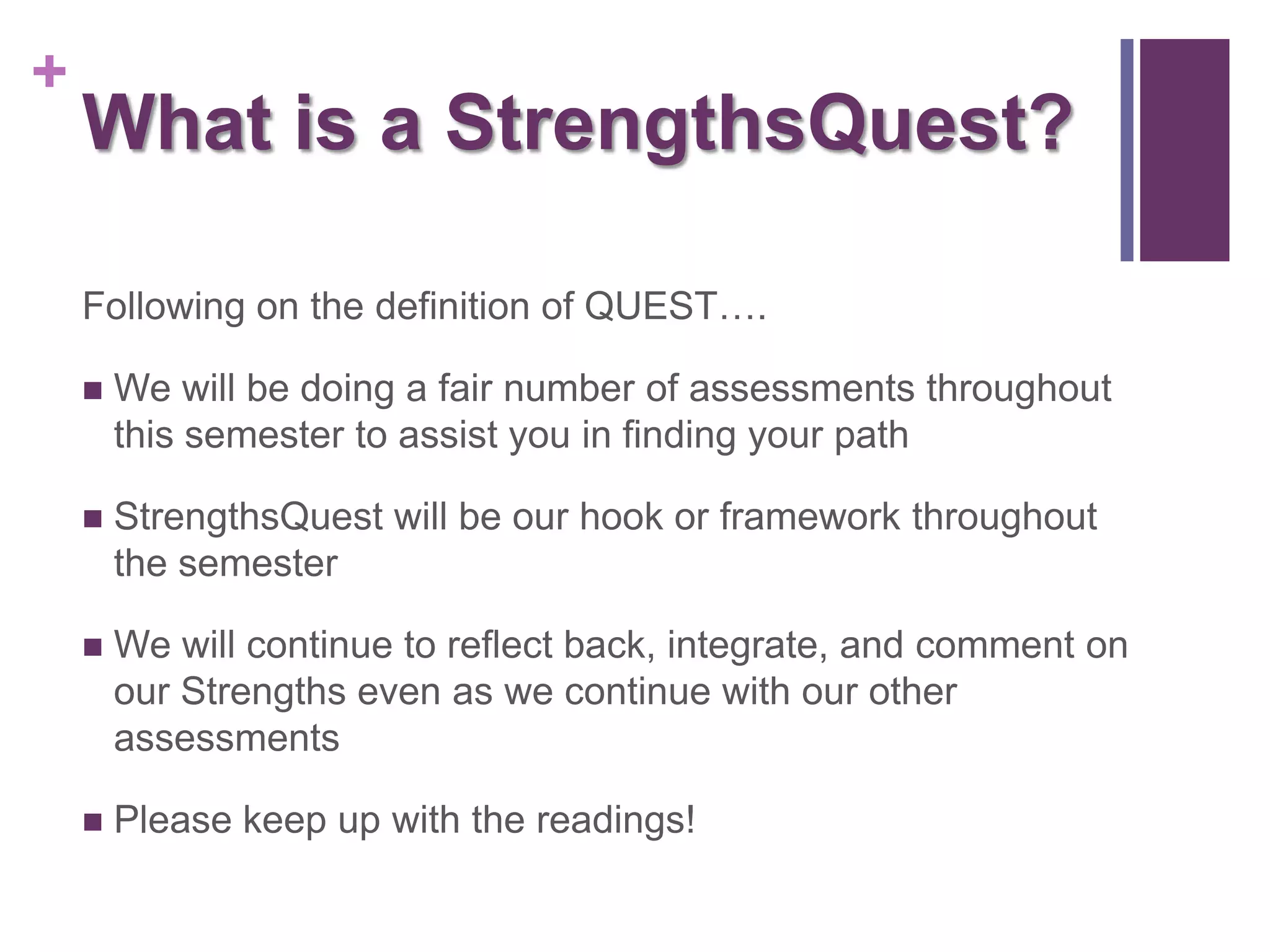 +
    What is a StrengthsQuest?

    Following on the definition of QUEST….

       We will be doing a fair number of assessments throughout
        this semester to assist you in finding your path

       StrengthsQuest will be our hook or framework throughout
        the semester

       We will continue to reflect back, integrate, and comment on
        our Strengths even as we continue with our other
        assessments

       Please keep up with the readings!
 