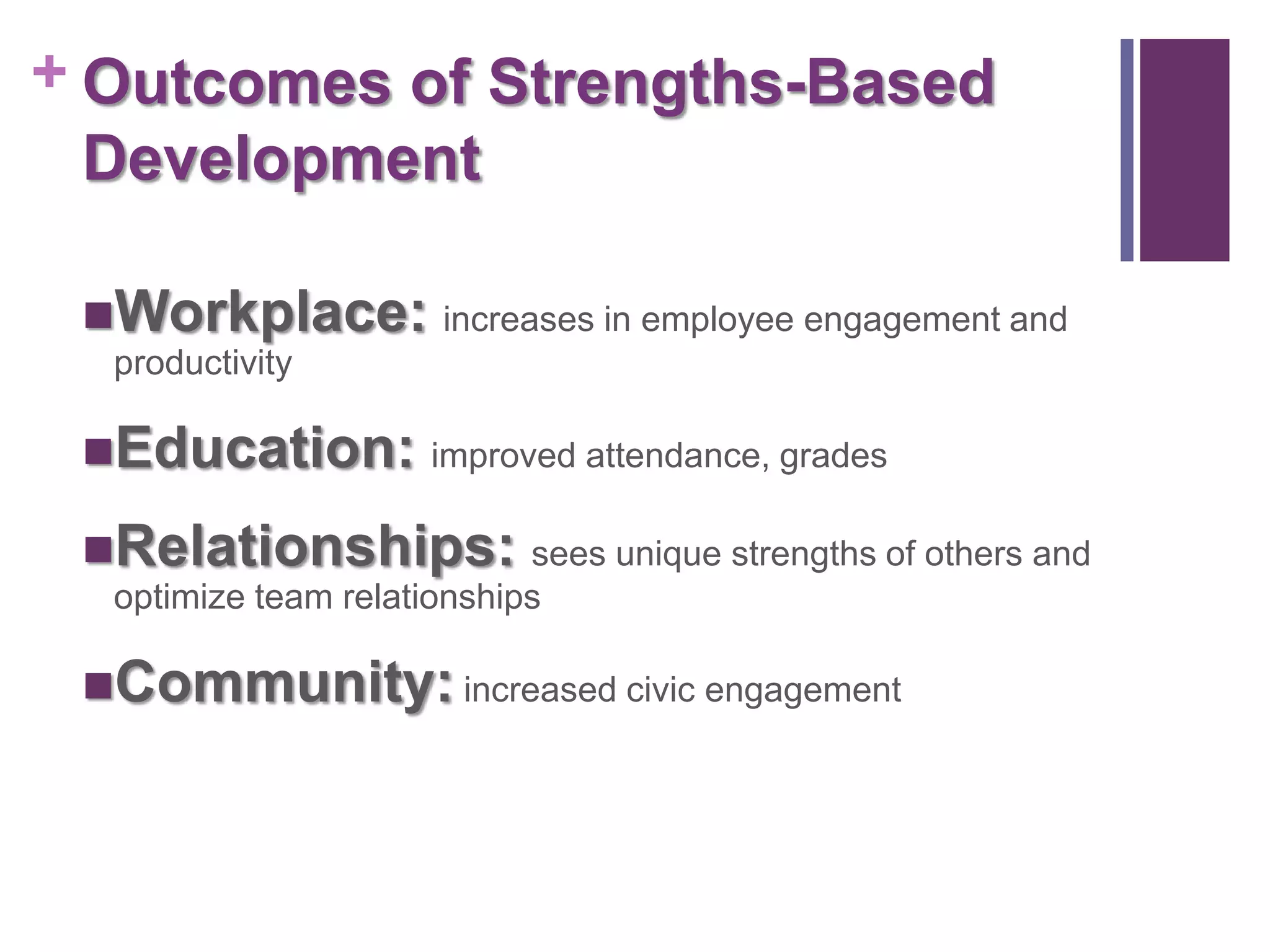 + Outcomes of Strengths-Based
  Development

 Workplace: increases in employee engagement and
  productivity

 Education: improved attendance, grades

 Relationships: sees unique strengths of others and
  optimize team relationships

 Community: increased civic engagement
 