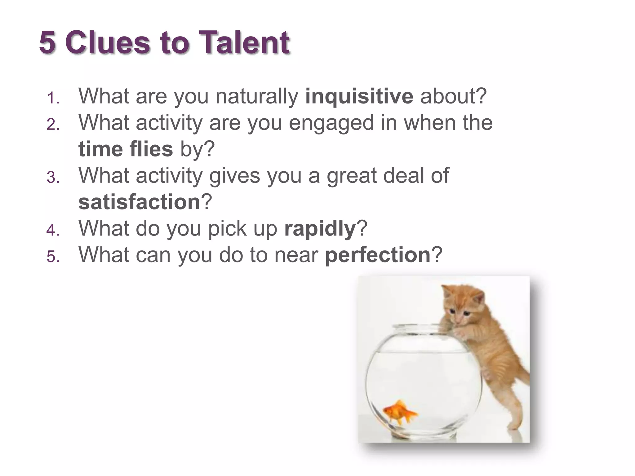 5 Clues to Talent
1.   What are you naturally inquisitive about?
2.   What activity are you engaged in when the
     time flies by?
3.   What activity gives you a great deal of
     satisfaction?
4.   What do you pick up rapidly?
5.   What can you do to near perfection?
 