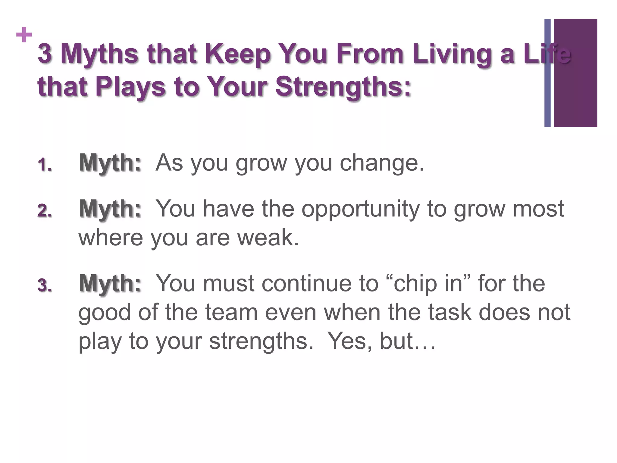 +
    3 Myths that Keep You From Living a Life
    that Plays to Your Strengths:

    1.   Myth: As you grow you change.
    2.   Myth: You have the opportunity to grow most
         where you are weak.
    3.   Myth: You must continue to “chip in” for the
         good of the team even when the task does not
         play to your strengths. Yes, but…
 