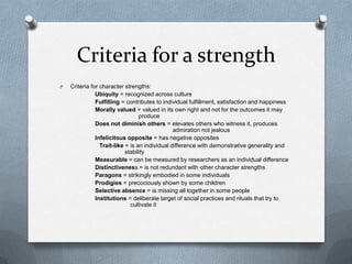 Criteria for a strength
O   Criteria for character strengths:
               Ubiquity = recognized across culture
               Fulfilling = contributes to individual fulfillment, satisfaction and happiness
               Morally valued = valued in its own right and not for the outcomes it may
                                  produce
               Does not diminish others = elevates others who witness it, produces
                                                admiration not jealous
               Infelicitous opposite = has negative opposites
                 Trait-like = is an individual difference with demonstrative generality and
                            stability
               Measurable = can be measured by researchers as an individual difference
               Distinctiveness = is not redundant with other character strengths
               Paragons = strikingly embodied in some individuals
               Prodigies = precociously shown by some children
               Selective absence = is missing all together in some people
               Institutions = deliberate target of social practices and rituals that try to
                              cultivate it
 