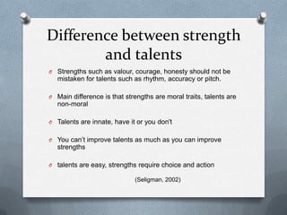 Difference between strength
        and talents
O Strengths such as valour, courage, honesty should not be
  mistaken for talents such as rhythm, accuracy or pitch.

O Main difference is that strengths are moral traits, talents are
  non-moral

O Talents are innate, have it or you don't


O You can‟t improve talents as much as you can improve
  strengths

O talents are easy, strengths require choice and action

                             (Seligman, 2002)
 