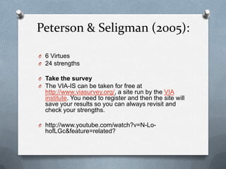Peterson & Seligman (2005):

O 6 Virtues
O 24 strengths

O Take the survey
O The VIA-IS can be taken for free at
  http://www.viasurvey.org/, a site run by the VIA
  institute. You need to register and then the site will
  save your results so you can always revisit and
  check your strengths.

O http://www.youtube.com/watch?v=N-Lo-
  hofLGc&feature=related?
 