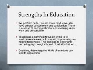 Strengths In Education
O We perform better, we are more productive. We
  have greater contentment and satisfaction. There
  is a sense of accomplishment and meaning in our
  work and personal life.

O In contrast, a continual focus on trying to fix
  weaknesses leaves us frustrated, suppressing our
  natural tendencies. This can lead to anger and
  becoming psychologically and physically drained.

O Overtime, these negative kinds of emotions can
  lead to depression.
 