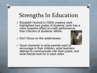 Strengths In Education
O Elizabeth Hurlock‟s (1925) creative work
  highlighted how praise of students‟ work has a
  more powerful effect on math performance
  than criticism of students‟ efforts.

O Don‟t focus on the weaknesses.

O Good character is what parents want to
  encourage in their children, what teachers
  attempt to communicate with their pupils, and
  what friends look for in each other.
 