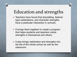 Education and strengths
O Teachers have found that storytelling, festival-
  type celebrations, and character strengths
  have a particular interaction in schools.

O It brings them together to create a program
  that helps students and teachers notice
  strengths in themselves and others.

O It also brings celebration and strengths into
  the life of the whole school as well as the
  classroom.
 