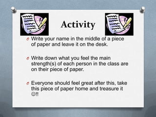 Activity
O Write your name in the middle of a piece
  of paper and leave it on the desk.

O Write down what you feel the main
  strength(s) of each person in the class are
  on their piece of paper.

O Everyone should feel great after this, take
  this piece of paper home and treasure it
  !!
 