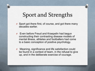 Sport and Strengths
O Sport got there first, of course, and got there many
    decades earlier.

O    Even before Freud and Kraepelin had begun
    constructing their contrasting disease models of
    mental illness, athletes and footballers had come
    to a basic conception of positive psychology.

O   Meaning, significance and life satisfaction could
    be found in a context of team, in the refusal to give
    up, and in the deliberate exercise of courage.
 