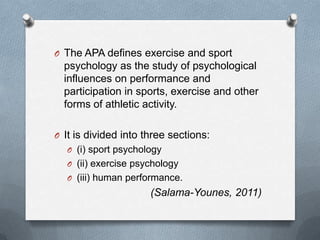 O The APA defines exercise and sport
  psychology as the study of psychological
  influences on performance and
  participation in sports, exercise and other
  forms of athletic activity.

O It is divided into three sections:
  O (i) sport psychology
  O (ii) exercise psychology
  O (iii) human performance.
                      (Salama-Younes, 2011)
 
