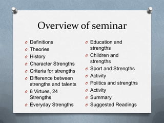 Overview of seminar
O Definitions              O Education and
O Theories                     strengths
O History                  O   Children and
O Character Strengths
                               strengths
                           O   Sport and Strengths
O Criteria for strengths
                           O   Activity
O Difference between
  strengths and talents    O   Politics and strengths
O 6 Virtues, 24            O   Activity
  Strengths                O   Summary
O Everyday Strengths       O   Suggested Readings
 