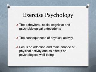 Exercise Psychology
O The behavioral, social cognitive and
  psychobiological antecedents

O The consequences of physical activity


O Focus on adoption and maintenance of
  physical activity and its effects on
  psychological well-being
 