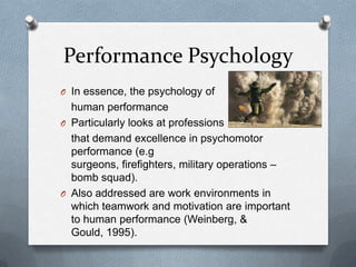 Performance Psychology
O In essence, the psychology of
  human performance
O Particularly looks at professions
  that demand excellence in psychomotor
  performance (e.g
  surgeons, firefighters, military operations –
  bomb squad).
O Also addressed are work environments in
  which teamwork and motivation are important
  to human performance (Weinberg, &
  Gould, 1995).
 