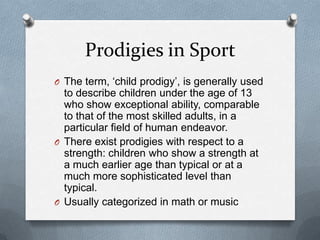 Prodigies in Sport
O The term, „child prodigy‟, is generally used
  to describe children under the age of 13
  who show exceptional ability, comparable
  to that of the most skilled adults, in a
  particular field of human endeavor.
O There exist prodigies with respect to a
  strength: children who show a strength at
  a much earlier age than typical or at a
  much more sophisticated level than
  typical.
O Usually categorized in math or music
 