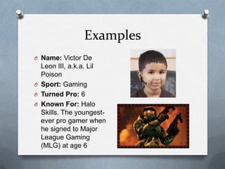 Examples
O Name: Victor De
  Leon III, a.k.a. Lil
  Poison
O Sport: Gaming
O Turned Pro: 6
O Known For: Halo
  Skills. The youngest-
  ever pro gamer when
  he signed to Major
  League Gaming
  (MLG) at age 6
 