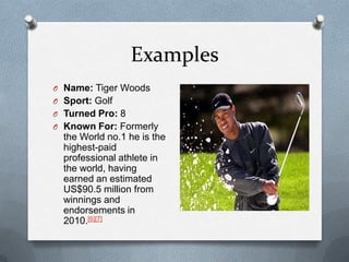 Examples
O Name: Tiger Woods
O Sport: Golf
O Turned Pro: 8
O Known For: Formerly
  the World no.1 he is the
  highest-paid
  professional athlete in
  the world, having
  earned an estimated
  US$90.5 million from
  winnings and
  endorsements in
  2010.[6][7]
 
