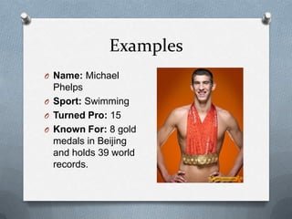 Examples
O Name: Michael
  Phelps
O Sport: Swimming
O Turned Pro: 15
O Known For: 8 gold
  medals in Beijing
  and holds 39 world
  records.
 