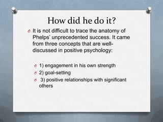 How did he do it?
O It is not difficult to trace the anatomy of
  Phelps‟ unprecedented success. It came
  from three concepts that are well-
  discussed in positive psychology:

   O 1) engagement in his own strength
   O 2) goal-setting
   O 3) positive relationships with significant
     others
 
