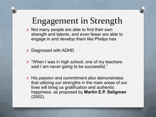 Engagement in Strength
O Not many people are able to find their own
  strength and talents, and even fewer are able to
  engage in and develop them like Phelps has

O Diagnosed with ADHD


O “When I was in high school, one of my teachers
  said I am never going to be successful,”

O His passion and commitment also demonstrates
  that utilizing our strengths in the main areas of our
  lives will bring us gratification and authentic
  happiness, as proposed by Martin E.P. Seligman
  (2002).
 