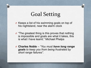 Goal Setting
O Keeps a list of his swimming goals on top of
  his nightstand, near the alarm clock

O “The greatest thing is this proves that nothing
  is impossible and goals are what it takes, this
  is what I have learnt.” Michael Phelps

O Charles Noble – “You must have long range
  goals to keep you from being frustrated by
  short range failures”.
 