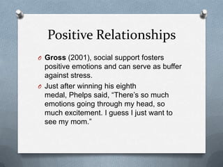 Positive Relationships
O Gross (2001), social support fosters
  positive emotions and can serve as buffer
  against stress.
O Just after winning his eighth
  medal, Phelps said, “There‟s so much
  emotions going through my head, so
  much excitement. I guess I just want to
  see my mom.”
 