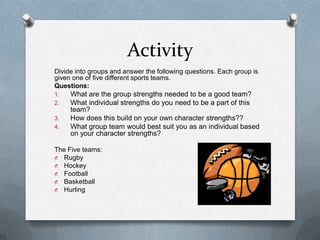 Activity
Divide into groups and answer the following questions. Each group is
given one of five different sports teams.
Questions:
1.   What are the group strengths needed to be a good team?
2.   What individual strengths do you need to be a part of this
     team?
3.   How does this build on your own character strengths??
4.   What group team would best suit you as an individual based
     on your character strengths?

The Five teams:
O Rugby
O Hockey
O Football
O Basketball
O Hurling
 