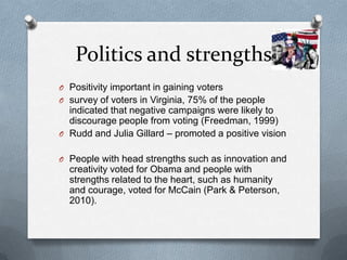 Politics and strengths
O Positivity important in gaining voters
O survey of voters in Virginia, 75% of the people
  indicated that negative campaigns were likely to
  discourage people from voting (Freedman, 1999)
O Rudd and Julia Gillard – promoted a positive vision


O People with head strengths such as innovation and
  creativity voted for Obama and people with
  strengths related to the heart, such as humanity
  and courage, voted for McCain (Park & Peterson,
  2010).
 