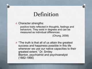 Definition
O Character strengths:
    positive traits reflected in thoughts, feelings and
    behaviors. They exist in degrees and can be
    measured as individual differences.
                                    (Chung, 2008)

O “The truth is that all of us attain the greatest
  success and happiness possible in this life
  whenever we use our native capacities to their
  greatest extent.” Dr. Smiley
  Blanton, psychiatrist and psychoanalyst
  (1882-1966)
 
