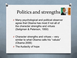 Politics and strengths
O Many psychological and political observer
  agree that Obama has most if not all of
  the character strengths and virtues
  (Seligman & Peterson, 1950)

O Character strengths and virtues – very
  similar to what Obama calls his “values”
  (Obama 2006)
O The Audacity of hope
 