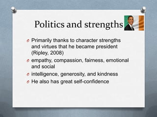 Politics and strengths
O Primarily thanks to character strengths
  and virtues that he became president
  (Ripley, 2008)
O empathy, compassion, fairness, emotional
  and social
O intelligence, generosity, and kindness
O He also has great self-confidence
 