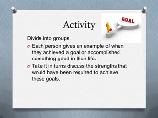 Activity
Divide into groups
O Each person gives an example of when
  they achieved a goal or accomplished
  something good in their life.
O Take it in turns discuss the strengths that
  would have been required to achieve
  these goals.
 