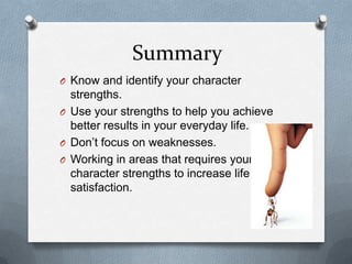 Summary
O Know and identify your character
  strengths.
O Use your strengths to help you achieve
  better results in your everyday life.
O Don‟t focus on weaknesses.
O Working in areas that requires your
  character strengths to increase life
  satisfaction.
 