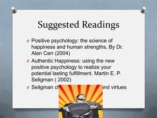 Suggested Readings
O Positive psychology: the science of
  happiness and human strengths, By Dr.
  Alan Carr (2004)
O Authentic Happiness: using the new
  positive psychology to realize your
  potential lasting fulfillment. Martin E. P.
  Seligman ( 2002)
O Seilgman character strengths and virtues
 