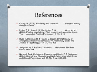References
O   Chung, H. (2008). Resiliency and character         strengths among
    college students.

O   Linley, P. A., Joseph, S., Harrington, S. &          Wood, A. M.
    (2006). Positive psychology: Past, present, and (possible) future.
    The     Journal of Positive Psychology; 1, (1), 3-16.

O   Rust, T., Diessnar, R. & Reade, L. (2009). Strengths only or
    strengths and relative weaknesses? A Preliminary Study. The
    Journal of Psychology; 143, (5), 465–476

O   Seligman, M. E. P. (2002). Authentic    Happiness. The Free
    Press; New York.

O   Nansook Park, Christopher Peterson, and Martin E. P. Seligman
    (2004). Strengths of Character and Well-Being. Journal of Social
    and Clinical Psychology: Vol. 23, No. 5, pp. 603-619.
 