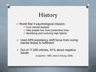 History
O World War II psychological mission:
    O Cure mental disease
    O Help people live more productive lives
    O Identifying and nurturing high talents


O Used APA presidency shift focus from curing
   mental illness to fulfilment

O Out of 17,000 articles, 61% about negative
   issues
                (Czapinksi, 1985, cited in Chung, 2008)
 