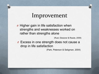 Improvement
O Higher gain in life satisfaction when
  strengths and weaknesses worked on
  rather than strengths alone
                              (Rust, Diessner & Reade, 2009)

O Excess in one strength does not cause a
  drop in life satisfaction
                     (Park, Peterson & Seligman, 2004)
 